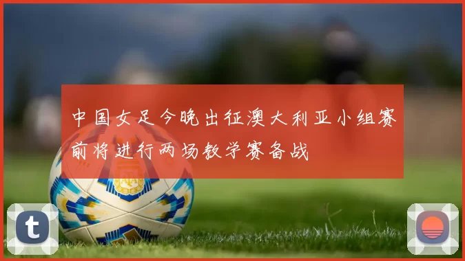 中国女足今晚出征澳大利亚小组赛前将进行两场教学赛备战