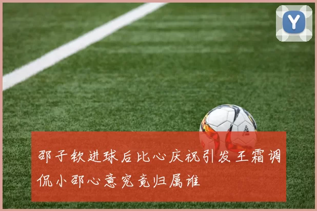 邵子钦进球后比心庆祝引发王霜调侃小邵心意究竟归属谁