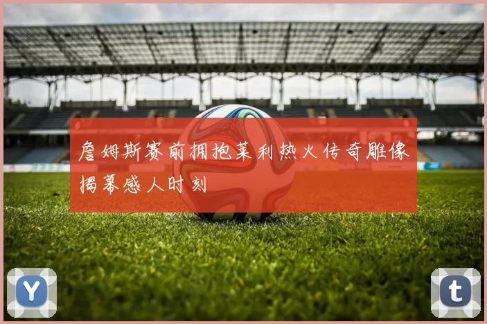 詹姆斯赛前拥抱莱利热火传奇雕像揭幕感人时刻